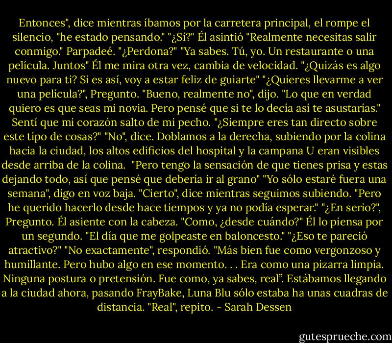 Entonces", dice mientras íbamos por la carretera principal, el rompe el silencio, "he estado pensando."<br />"¿Sí?"<br />Él asintió "Realmente necesitas salir conmigo."<br />Parpadeé. "¿Perdona?"<br />"Ya sabes. Tú, yo. Un restaurante o una película. Juntos" Él me mira otra vez, cambia de velocidad. "¿Quizás es algo nuevo para ti? Si es así, voy a estar feliz de guiarte"<br />"¿Quieres llevarme a ver una película?", Pregunto.<br />"Bueno, realmente no", dijo. "Lo que en verdad quiero es que seas mi novia. Pero pensé que si te lo decía así te asustarías."<br />Sentí que mi corazón salto de mi pecho. "¿Siempre eres tan directo sobre este tipo de cosas?"<br />"No", dice. Doblamos a la derecha, subiendo por la colina hacia la ciudad, los altos edificios del hospital y la campana U eran visibles desde arriba de la colina. <br />"Pero tengo la sensación de que tienes prisa y estas dejando todo, así que pensé que debería ir al grano"<br />"Yo sólo estaré fuera una semana", digo en voz baja.<br />"Cierto", dice mientras seguimos subiendo. "Pero he querido hacerlo desde hace tiempos y ya no podía esperar."<br />"¿En serio?", Pregunto. Él asiente con la cabeza. "Como, ¿desde cuándo?"<br />Él lo piensa por un segundo. "El día que me golpeaste en baloncesto."<br />"¿Eso te pareció atractivo?"<br />"No exactamente", respondió. "Más bien fue como vergonzoso y humillante. Pero hubo algo en ese momento. . . Era como una pizarra limpia. Ninguna postura o pretensión. Fue como, ya sabes, real”.<br />Estábamos llegando a la ciudad ahora, pasando FrayBake, Luna Blu sólo estaba ha unas cuadras de distancia. "Real", repito. - Sarah Dessen