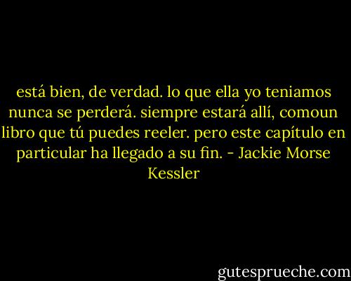 está bien, de verdad. lo que ella yo teniamos nunca se perderá. siempre estará allí, comoun libro que tú puedes<br />reeler. pero este capítulo en particular ha llegado a su fin. - Jackie Morse Kessler