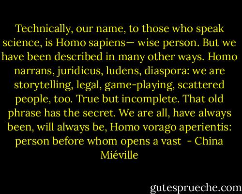 Technically, our name, to those who speak science, is Homo sapiens— wise person. But we have been described in many other ways. Homo narrans, juridicus, ludens, diaspora: we are storytelling, legal, game-playing, scattered people, too. True but incomplete. That old phrase has the secret. We are all, have always been, will always be, Homo vorago aperientis: person before whom opens a vast  - China Miéville