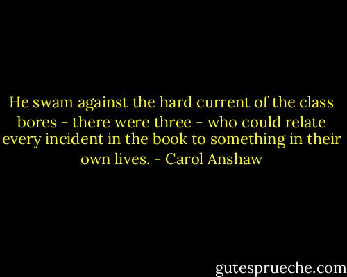 He swam against the hard current of the class bores - there were three - who could relate every incident in the book to something in their own lives. - Carol Anshaw