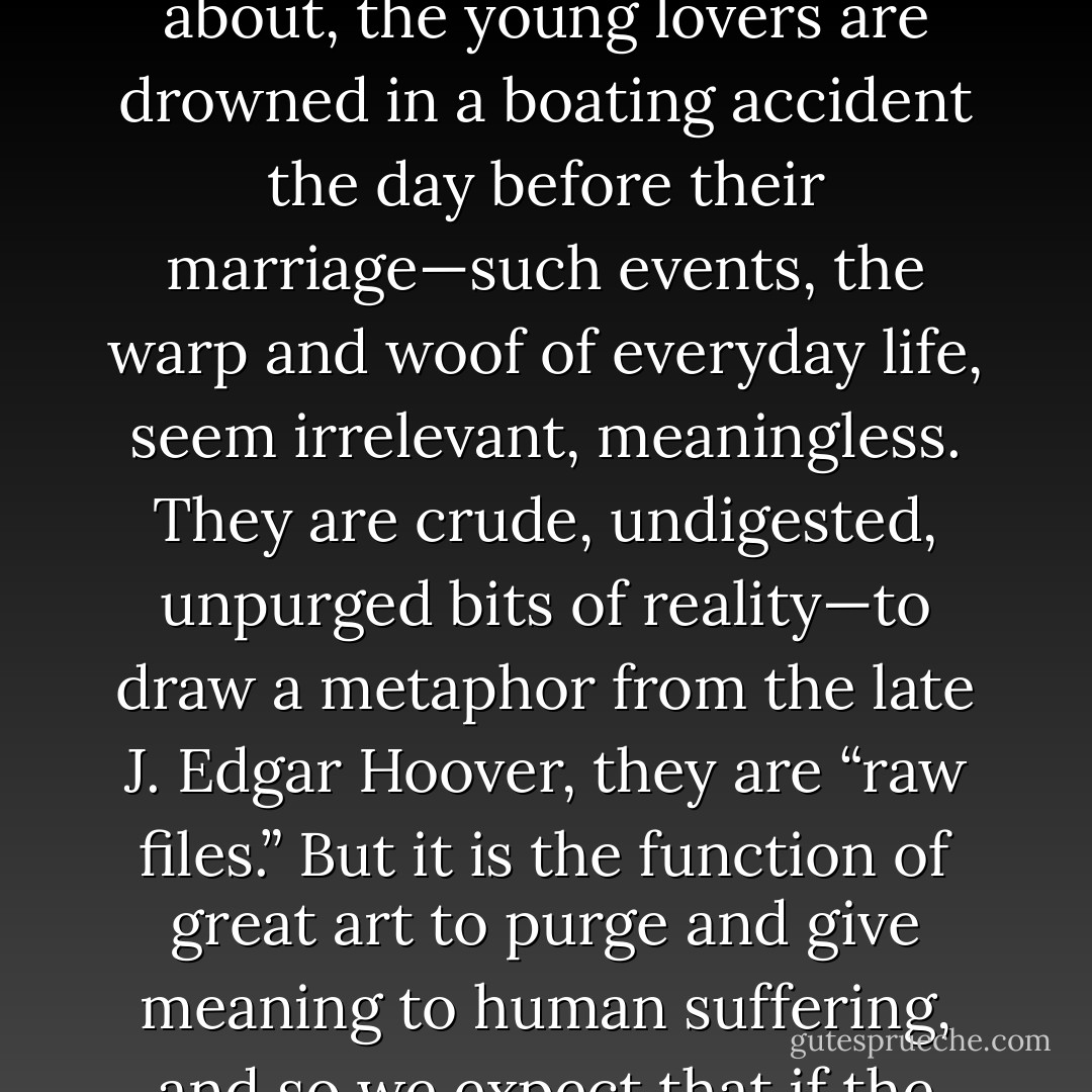 If through no fault of his own the hero is crushed by a bulldozer in Act II, we are not impressed. Even though life is often like this—the absconding cashier on his way to Nicaragua is killed in a collision at the airport, the prominent statesman dies of a stroke in the midst of the negotiations he has spent years to bring about, the young lovers are drowned in a boating accident the day before their marriage—such events, the warp and woof of everyday life, seem irrelevant, meaningless. They are crude, undigested, unpurged bits of reality—to draw a metaphor from the late J. Edgar Hoover, they are “raw files.” But it is the function of great art to purge and give meaning to human suffering, and so we expect that if the hero is indeed crushed by a bulldozer in Act II there will be some reason for it, and not just some reason but a good one, one which makes sense in terms of the hero’s personality and action. In fact, we expect to be shown that he is in some way responsible for what happens to him. - Bernard Knox