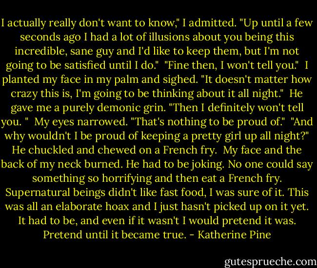 I actually really don't want to know," I admitted. "Up until a few seconds ago I had a lot of illusions about you being this incredible, sane guy and I'd like to keep them, but I'm not going to be satisfied until I do."<br /><br />"Fine then, I won't tell you."<br /><br />I planted my face in my palm and sighed. "It doesn't matter how crazy this is, I'm going to be thinking about it all night."<br /><br />He gave me a purely demonic grin. "Then I definitely won't tell you. "<br /><br />My eyes narrowed. "That's nothing to be proud of."<br /><br />"And why wouldn't I be proud of keeping a pretty girl up all night?" He chuckled and chewed on a French fry.<br /><br />My face and the back of my neck burned. He had to be joking. No one could say something so horrifying and then eat a French fry. Supernatural beings didn't like fast food, I was sure of it. This was all an elaborate hoax and I just hasn't picked up on it yet. It had to be, and even if it wasn't I would pretend it was. Pretend until it became true. - Katherine Pine