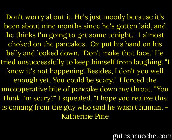 Don't worry about it. He's just moody because it's been about nine months since he's gotten laid, and he thinks I'm going to get some tonight."<br /><br />I almost choked on the pancakes.<br /><br />Oz put his hand on his belly and looked down. "Don't make that face." He tried unsuccessfully to keep himself from laughing. "I know it's not happening. Besides, I don't you well enough yet. You could be scary."<br /><br />I forced the uncooperative bite of pancake down my throat. "You think I'm scary?" I squealed. "I hope you realize this is coming from the guy who said he wasn't human. - Katherine Pine