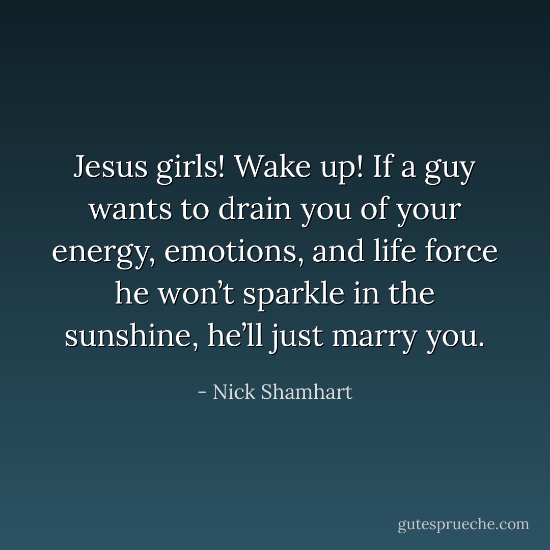 Jesus girls! Wake up! If a guy wants to drain you of your energy, emotions, and life force he won’t sparkle in the sunshine, he’ll just marry you. - Nick Shamhart