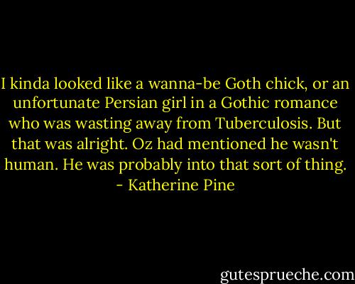 I kinda looked like a wanna-be Goth chick, or an unfortunate Persian girl in a Gothic romance who was wasting away from Tuberculosis. But that was alright. Oz had mentioned he wasn't human. He was probably into that sort of thing. - Katherine Pine