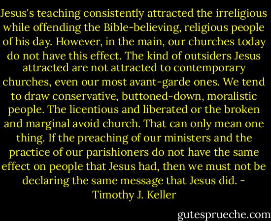 Jesus's teaching consistently attracted the irreligious while offending the Bible-believing, religious people of his day. However, in the main, our churches today do not have this effect. The kind of outsiders Jesus attracted are not attracted to contemporary churches, even our most avant-garde ones. We tend to draw conservative, buttoned-down, moralistic people. The licentious and liberated or the broken and marginal avoid church. That can only mean one thing. If the preaching of our ministers and the practice of our parishioners do not have the same effect on people that Jesus had, then we must not be declaring the same message that Jesus did. - Timothy J. Keller