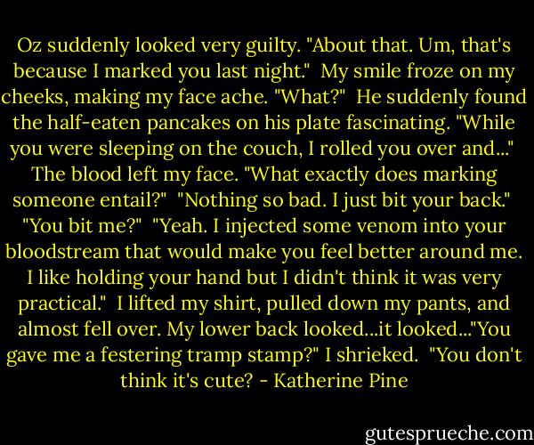 Oz suddenly looked very guilty. "About that. Um, that's because I marked you last night."<br /><br />My smile froze on my cheeks, making my face ache. "What?"<br /><br />He suddenly found the half-eaten pancakes on his plate fascinating. "While you were sleeping on the couch, I rolled you over and..."<br /><br />The blood left my face. "What exactly does marking someone entail?"<br /><br />"Nothing so bad. I just bit your back."<br /><br />"You bit me?"<br /><br />"Yeah. I injected some venom into your bloodstream that would make you feel better around me. I like holding your hand but I didn't think it was very practical."<br /><br />I lifted my shirt, pulled down my pants, and almost fell over. My lower back looked...it looked..."You gave me a festering tramp stamp?" I shrieked.<br /><br />"You don't think it's cute? - Katherine Pine