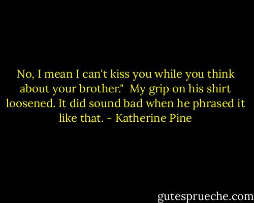 No, I mean I can't kiss you while you think about your brother."<br /><br />My grip on his shirt loosened. It did sound bad when he phrased it like that. - Katherine Pine
