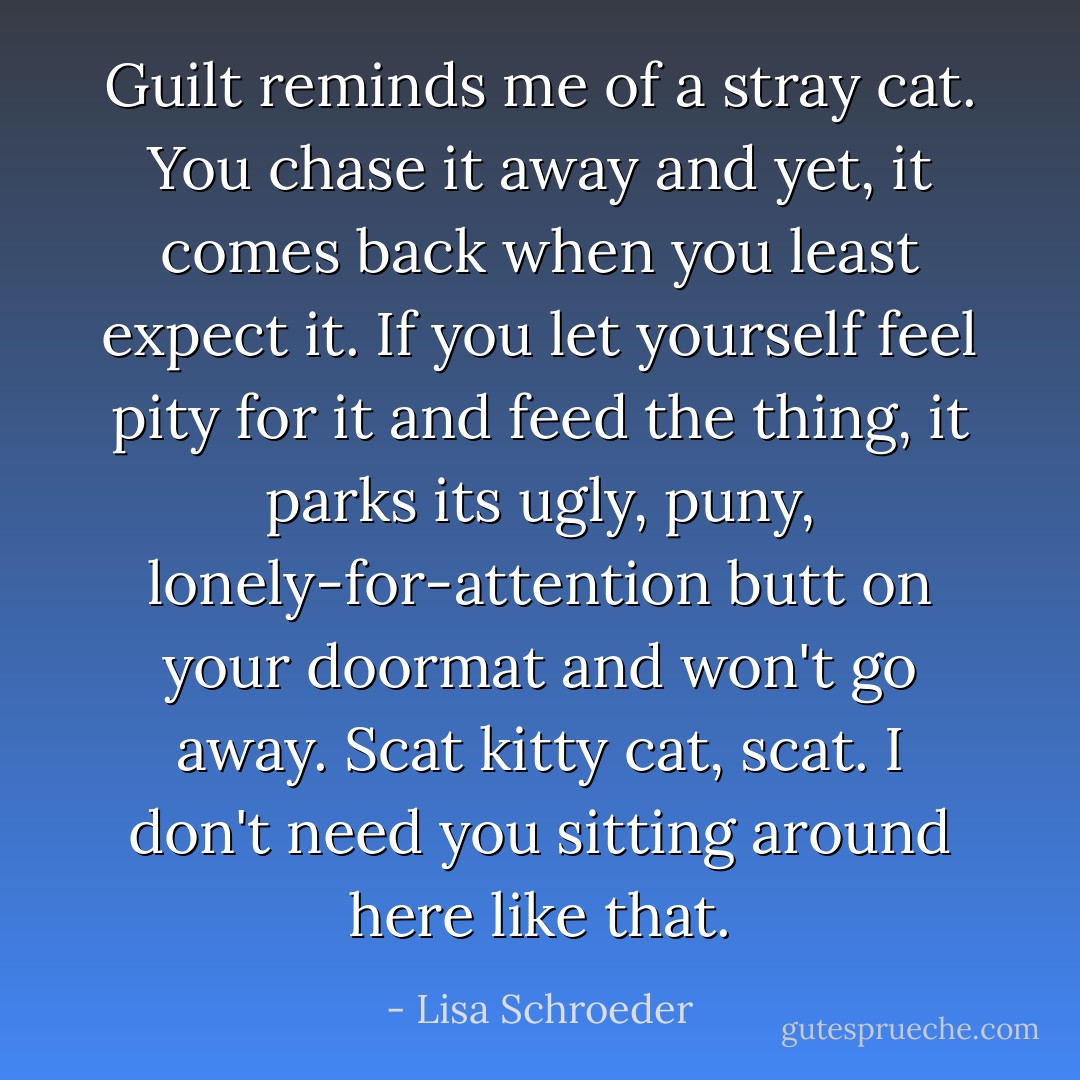 Guilt reminds me of a stray cat. You chase it away and yet, it comes back when you least expect it. If you let yourself feel pity for it and feed the thing, it parks its ugly, puny, lonely-for-attention butt on your doormat and won't go away. Scat kitty cat, scat. I don't need you sitting around here like that. - Lisa Schroeder