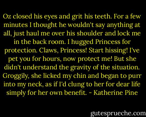 Oz closed his eyes and grit his teeth. For a few minutes I thought he wouldn't say anything at all, just haul me over his shoulder and lock me in the back room. I hugged Princess for protection. Claws, Princess! Start hissing! I've pet you for hours, now protect me! But she didn't understand the gravity of the situation. Groggily, she licked my chin and began to purr into my neck, as if I'd clung to her for dear life simply for her own benefit. - Katherine Pine
