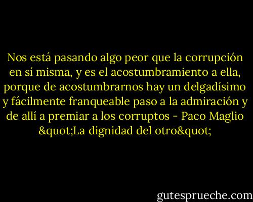Nos está pasando algo peor que la corrupción en sí misma, y es el acostumbramiento a ella, porque de acostumbrarnos hay un delgadísimo y fácilmente franqueable paso a la admiración y de allí a premiar a los corruptos - Paco Maglio "La dignidad del otro"