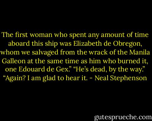 The first woman who spent any amount of time aboard this ship was Elizabeth de Obregon, whom we salvaged from the wrack of the Manila Galleon at the same time as him who burned it, one Edouard de Gex.”<br />“He’s dead, by the way.”<br />“Again? I am glad to hear it. - Neal Stephenson