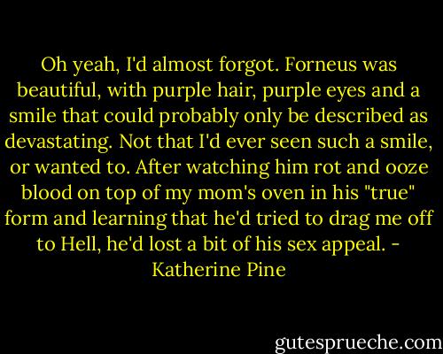 Oh yeah, I'd almost forgot. Forneus was beautiful, with purple hair, purple eyes and a smile that could probably only be described as devastating. Not that I'd ever seen such a smile, or wanted to. After watching him rot and ooze blood on top of my mom's oven in his "true" form and learning that he'd tried to drag me off to Hell, he'd lost a bit of his sex appeal. - Katherine Pine