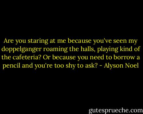 Are you staring at me because you've seen my doppelganger roaming the halls, playing kind of the cafeteria? Or because you need to borrow a pencil and you're too shy to ask? - Alyson Noel