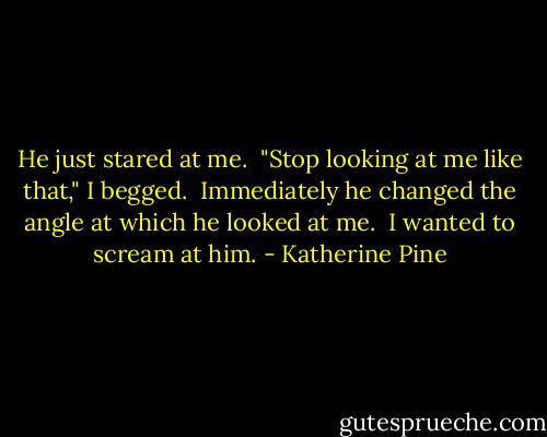 He just stared at me.<br /><br />"Stop looking at me like that," I begged.<br /><br />Immediately he changed the angle at which he looked at me.<br /><br />I wanted to scream at him. - Katherine Pine
