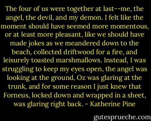 The four of us were together at last--me, the angel, the devil, and my demon. I felt like the moment should have seemed more momentous, or at least more pleasant, like we should have made jokes as we meandered down to the beach, collected driftwood for a fire, and leisurely toasted marshmallows. Instead, I was struggling to keep my eyes open, the angel was looking at the ground, Oz was glaring at the trunk, and for some reason I just knew that Forneus, locked down and wrapped in a sheet, was glaring right back. - Katherine Pine