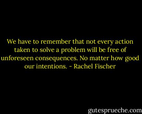 We have to remember that not every action taken to solve a problem will be free of unforeseen consequences. No matter how good our intentions. - Rachel Fischer