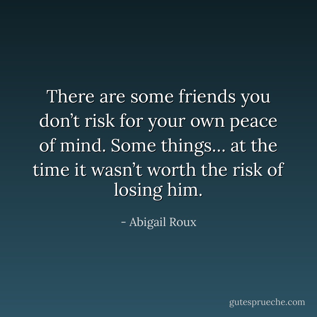 There are some friends you don’t risk for your own peace of mind. Some things… at the time it wasn’t worth the risk of losing him. - Abigail Roux