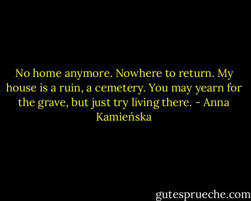No home anymore. Nowhere to return. My house is a ruin, a cemetery. You may yearn for the grave, but just try living there. - Anna Kamieńska