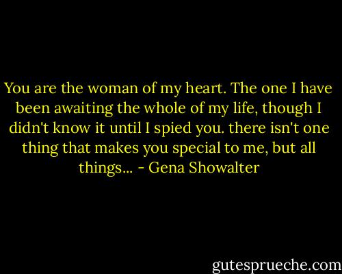 You are the woman of my heart. The one I have been awaiting the whole of my life, though I didn't know it until I spied you. there isn't one thing that makes you special to me, but all things... - Gena Showalter