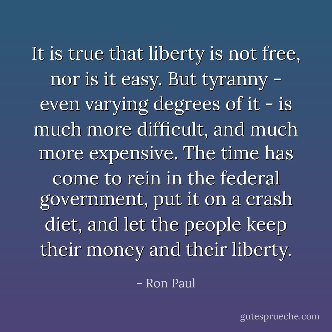 It is true that liberty is not free, nor is it easy. But tyranny - even varying degrees of it - is much more difficult, and much more expensive. The time has come to rein in the federal government, put it on a crash diet, and let the people keep their money and their liberty. - Ron Paul
