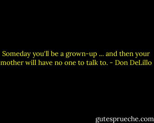 Someday you'll be a grown-up ... and then your mother will have no one to talk to. - Don DeLillo