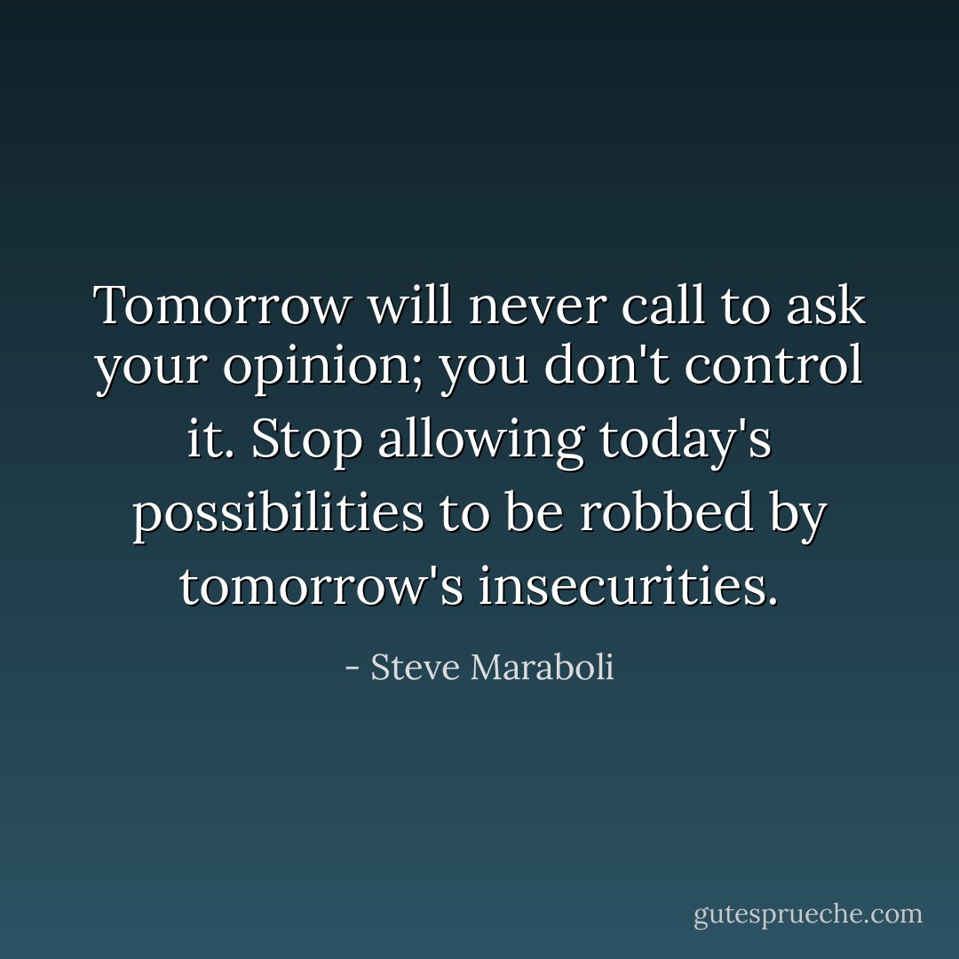 Tomorrow will never call to ask your opinion; you don't control it. Stop allowing today's possibilities to be robbed by tomorrow's insecurities. - Steve Maraboli
