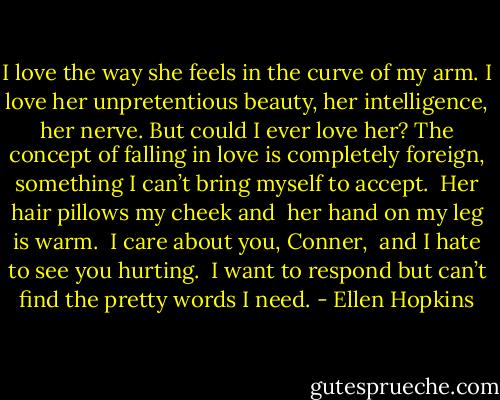 I love the way she feels in<br />the curve of my arm. I love<br />her unpretentious beauty,<br />her intelligence, her nerve.<br />But could I ever love her?<br />The concept of falling in love<br />is completely foreign, something<br />I can’t bring myself to accept.<br /> Her hair pillows my cheek and<br /> her hand on my leg is warm.<br /> I care about you, Conner,<br /> and I hate to see you hurting. <br />I want to respond but can’t<br />find the pretty words I need. - Ellen Hopkins