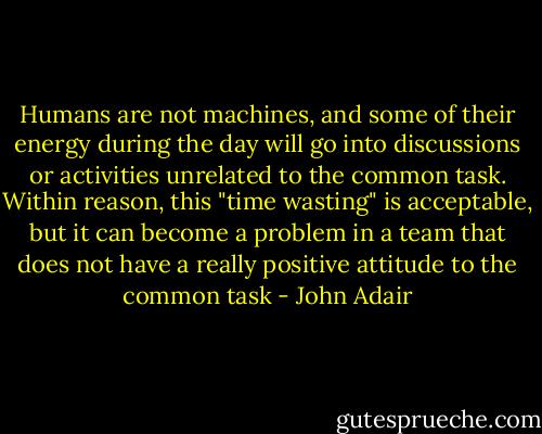 Humans are not machines, and some of their energy during the day will go into discussions or activities unrelated to the common task.<br />Within reason, this "time wasting" is acceptable, but it can become a problem in a team that does not have a really positive attitude to the common task - John Adair