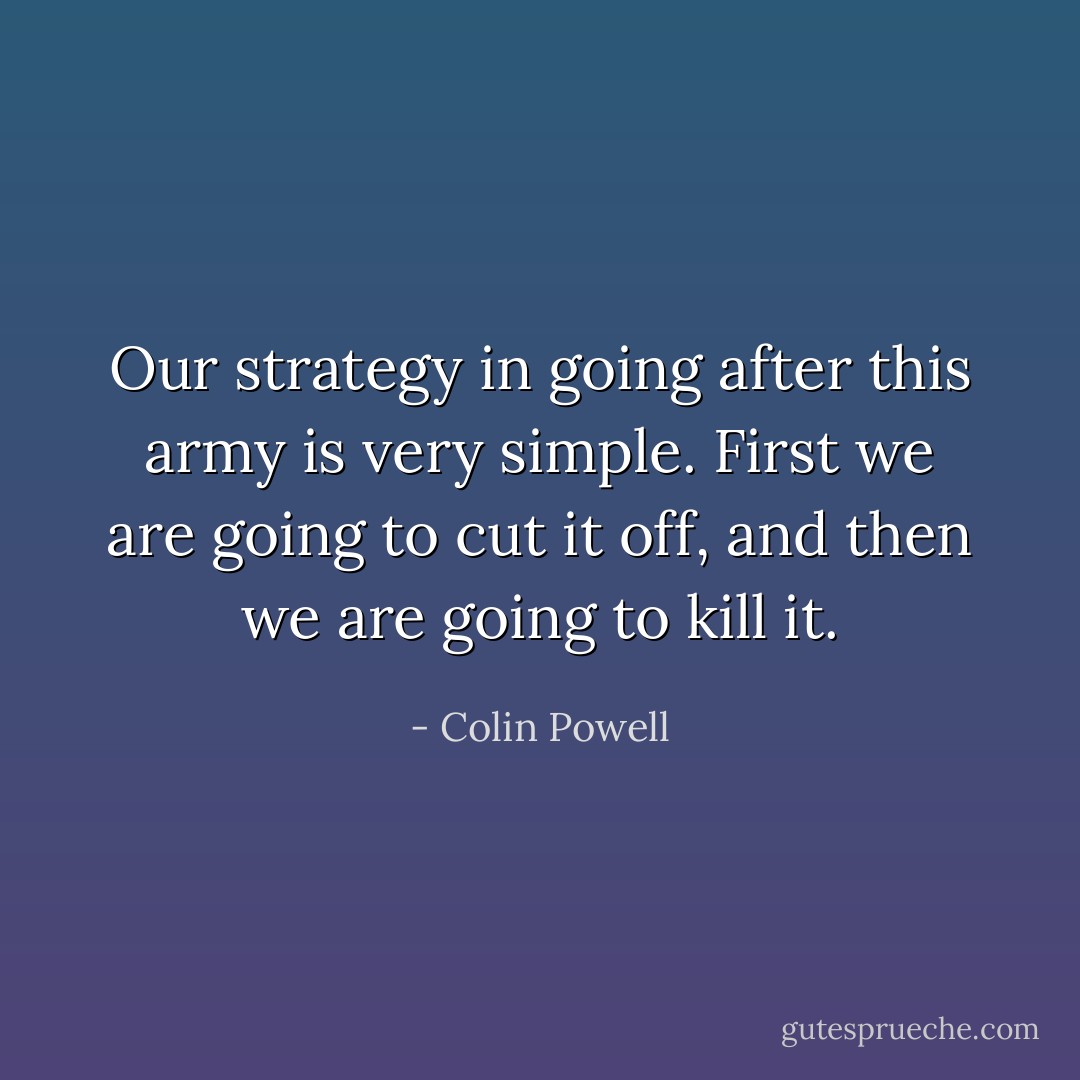 Our strategy in going after this army is very simple. First we are going to cut it off, and then we are going to kill it. - Colin Powell