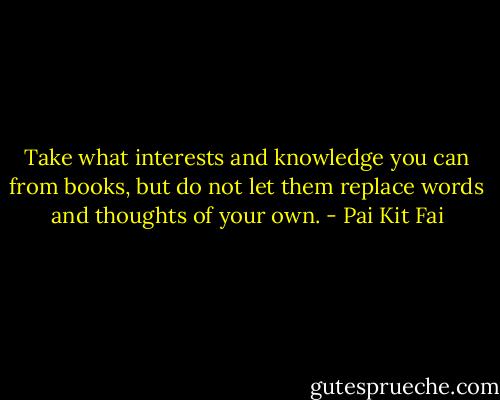 Take what interests and knowledge you can from books, but do not let them replace words and thoughts of your own. - Pai Kit Fai