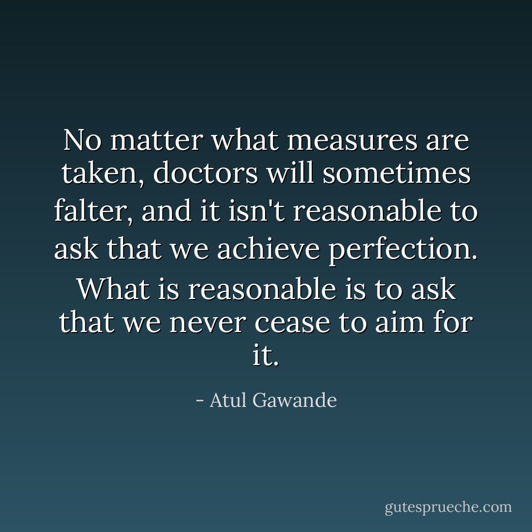 No matter what measures are taken, doctors will sometimes falter, and it isn't reasonable to ask that we achieve perfection. What is reasonable is to ask that we never cease to aim for it. - Atul Gawande