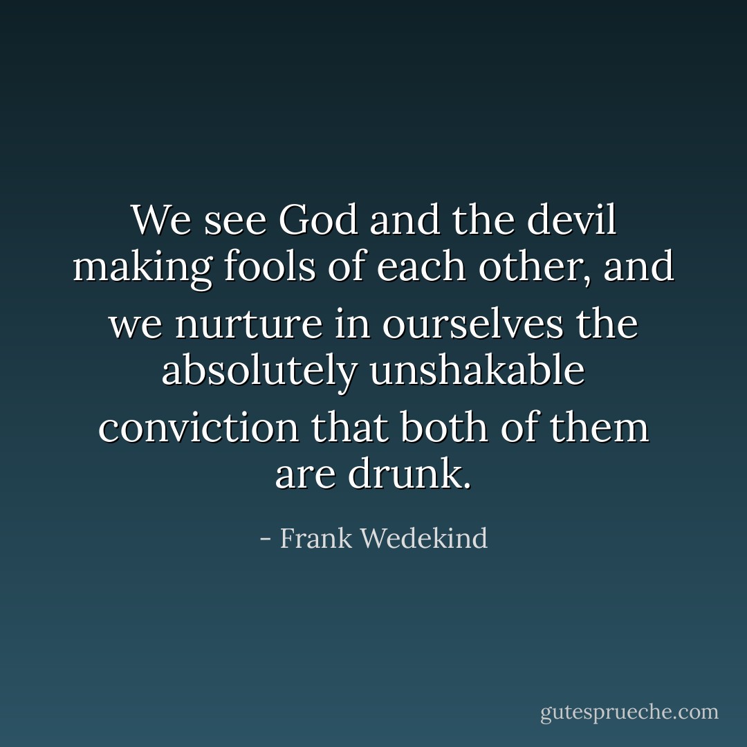 We see God and the devil making fools of each other, and we nurture in ourselves the absolutely unshakable conviction that both of them are drunk. - Frank Wedekind
