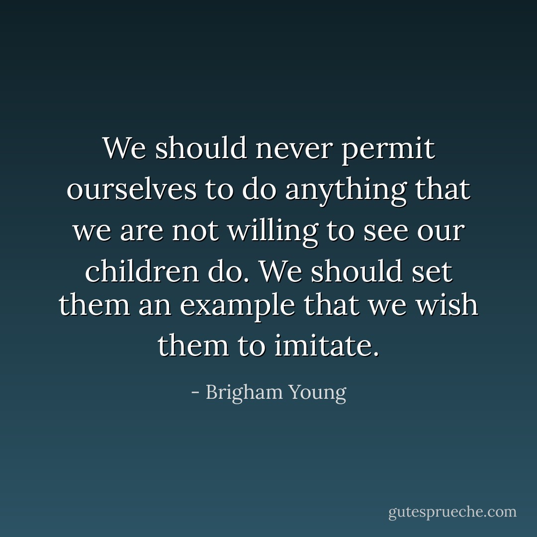 We should never permit ourselves to do anything that we are not willing to see our children do. We should set them an example that we wish them to imitate. - Brigham Young