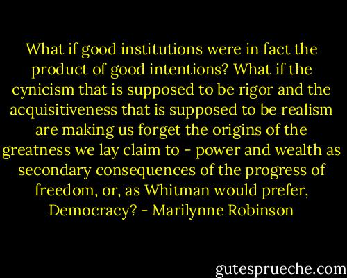 What if good institutions were in fact the product of good intentions? What if the cynicism that is supposed to be rigor and the acquisitiveness that is supposed to be realism are making us forget the origins of the greatness we lay claim to - power and wealth as secondary consequences of the progress of freedom, or, as Whitman would prefer, Democracy? - Marilynne Robinson