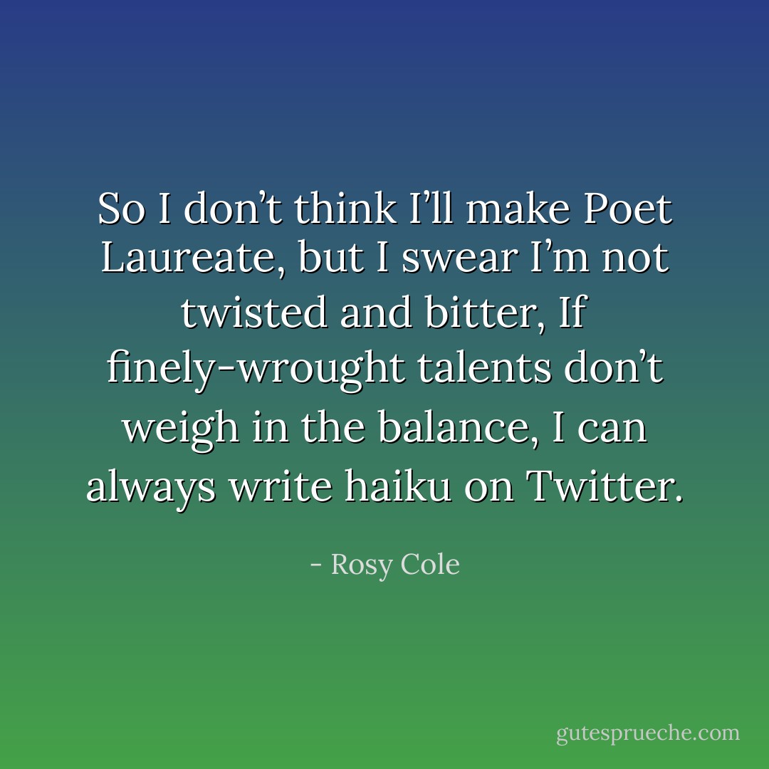 So I don’t think I’ll make Poet Laureate,<br />but I swear I’m not twisted and bitter,<br />If finely-wrought talents<br />don’t weigh in the balance,<br />I can always write haiku on Twitter. - Rosy Cole