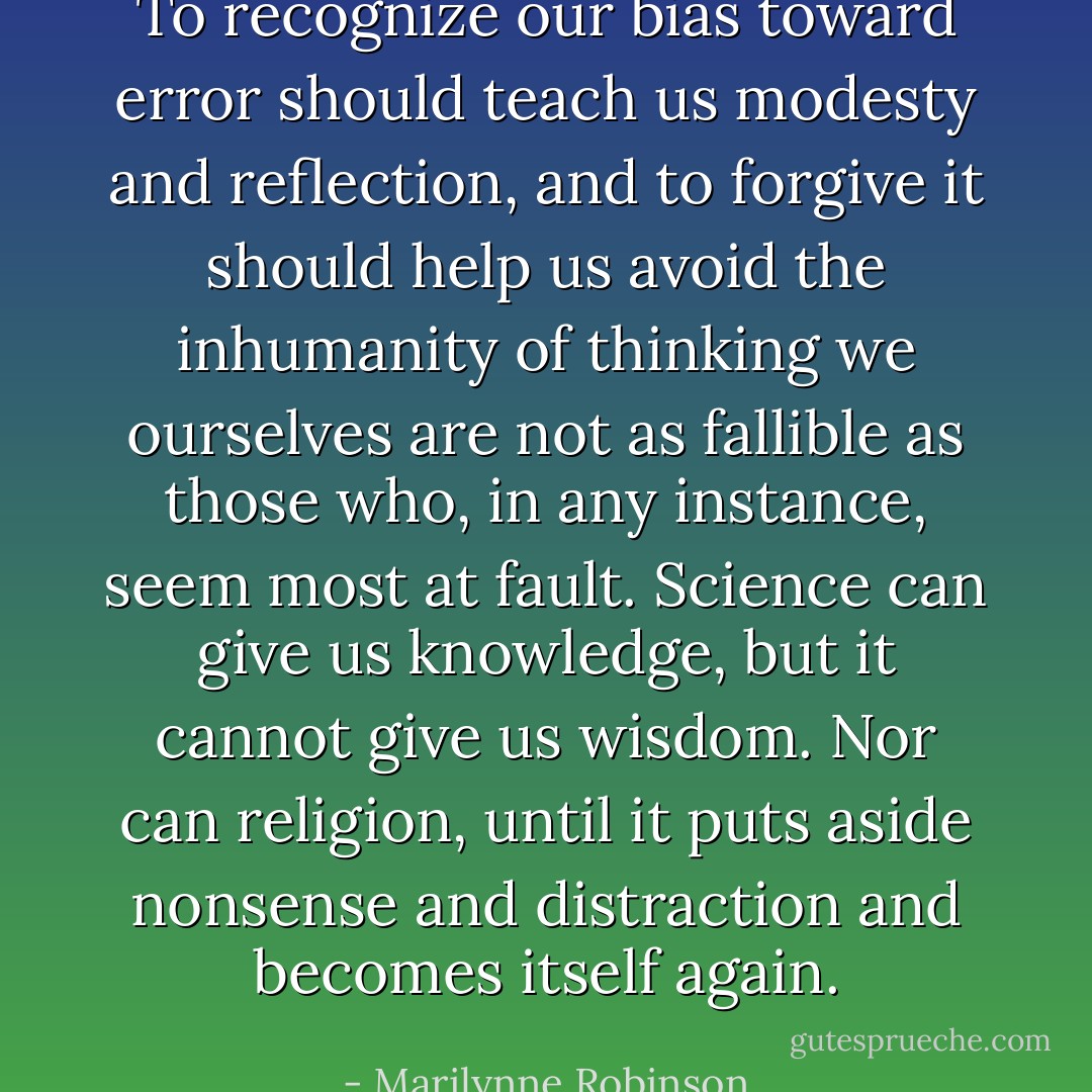 To recognize our bias toward error should teach us modesty and reflection, and to forgive it should help us avoid the inhumanity of thinking we ourselves are not as fallible as those who, in any instance, seem most at fault. Science can give us knowledge, but it cannot give us wisdom. Nor can religion, until it puts aside nonsense and distraction and becomes itself again. - Marilynne Robinson