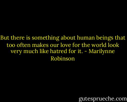 But there is something about human beings that too often makes our love for the world look very much like hatred for it. - Marilynne Robinson