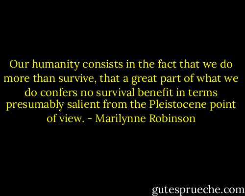 Our humanity consists in the fact that we do more than survive, that a great part of what we do confers no survival benefit in terms presumably salient from the Pleistocene point of view. - Marilynne Robinson