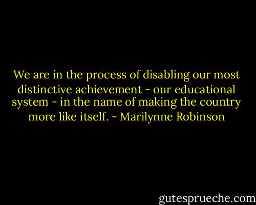 We are in the process of disabling our most distinctive achievement - our educational system - in the name of making the country more like itself. - Marilynne Robinson