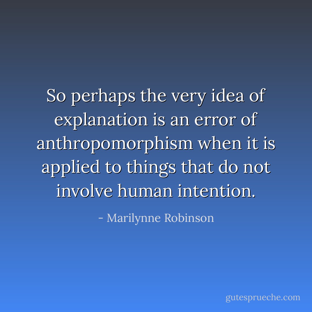 So perhaps the very idea of explanation is an error of anthropomorphism when it is applied to things that do not involve human intention. - Marilynne Robinson