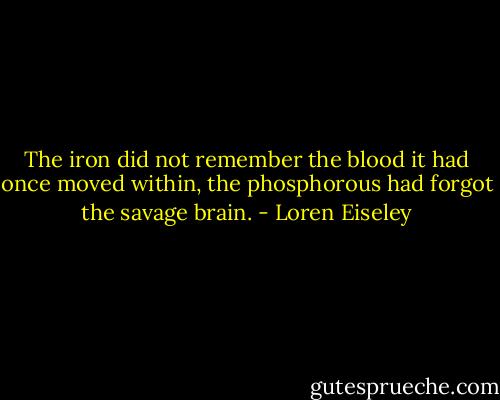 The iron did not remember the blood it had once moved within, the phosphorous had forgot the savage brain. - Loren Eiseley