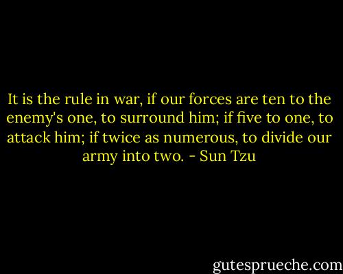 It is the rule in war, if our forces are ten to the enemy's one,<br />to surround him; if five to one, to attack him; if twice as numerous,<br />to divide our army into two. - Sun Tzu