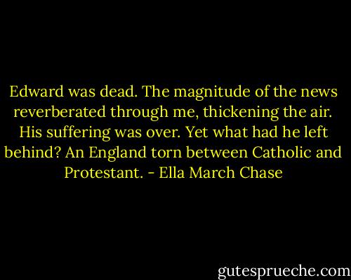 Edward was dead. The magnitude of the news reverberated through me, thickening the air. His suffering was over. Yet what had he left behind? An England torn between Catholic and Protestant. - Ella March Chase