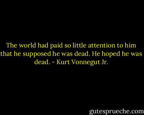 The world had paid so little attention to him that he supposed he was dead.<br />He hoped he was dead. - Kurt Vonnegut Jr.