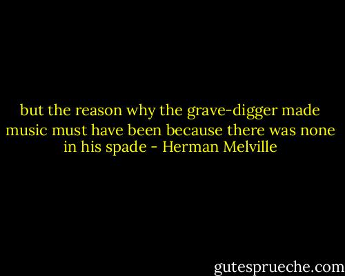 but the reason why the grave-digger made music must have been because there was none in his spade - Herman Melville