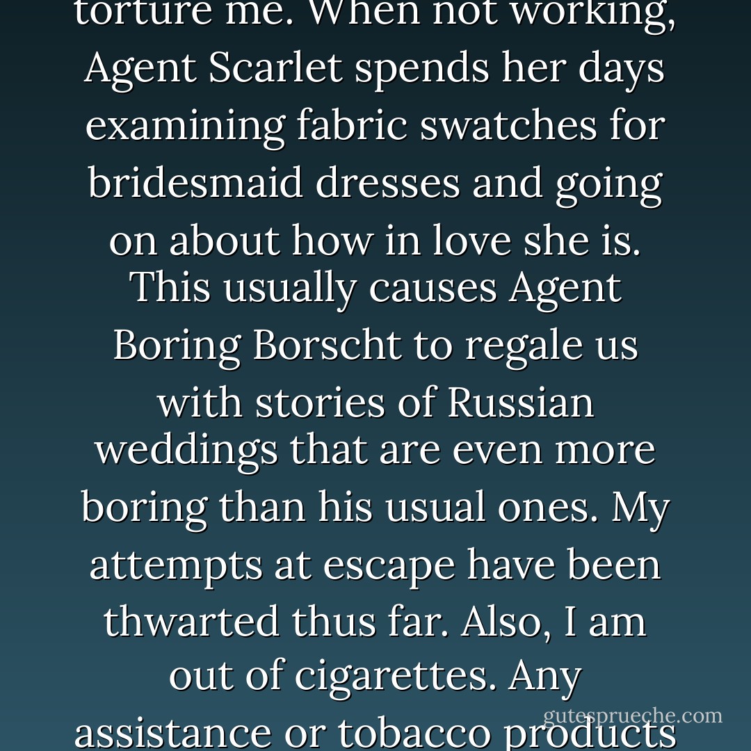 Day 24. Situation is growing worse. My captors continue to find new and horrific ways to torture me. When not working, Agent Scarlet spends her days examining fabric swatches for bridesmaid dresses and going on about how in love she is. This usually causes Agent Boring Borscht to regale us with stories of Russian weddings that are even more boring than his usual ones. My attempts at escape have been thwarted thus far. Also, I am out of cigarettes. Any assistance or tobacco products you can send will be greatly appreciated.<br />-Prisoner 24601 - Richelle Mead