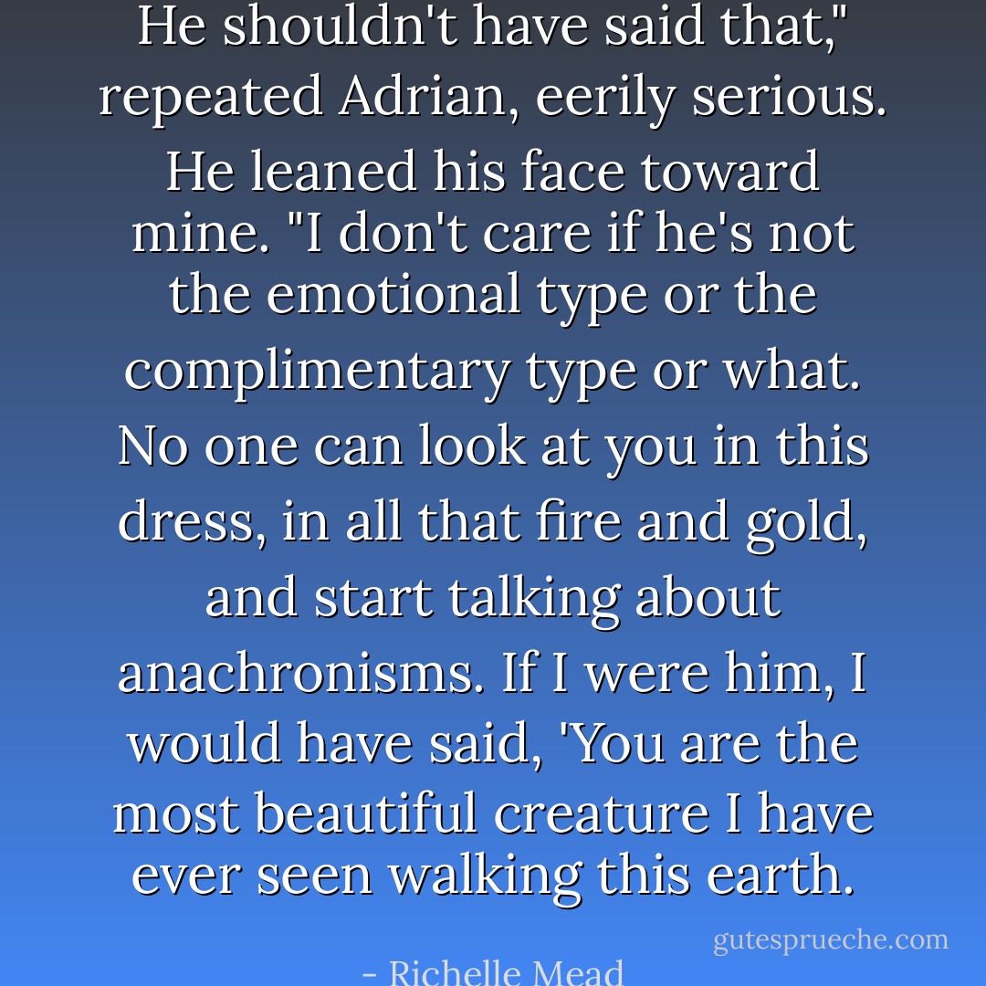 He shouldn't have said that," repeated Adrian, eerily serious. He leaned his face toward mine. "I don't care if he's not the emotional type or the complimentary type or what. No one can look at you in this dress, in all that fire and gold, and start talking about anachronisms. If I were him, I would have said, 'You are the most beautiful creature I have ever seen walking this earth. - Richelle Mead