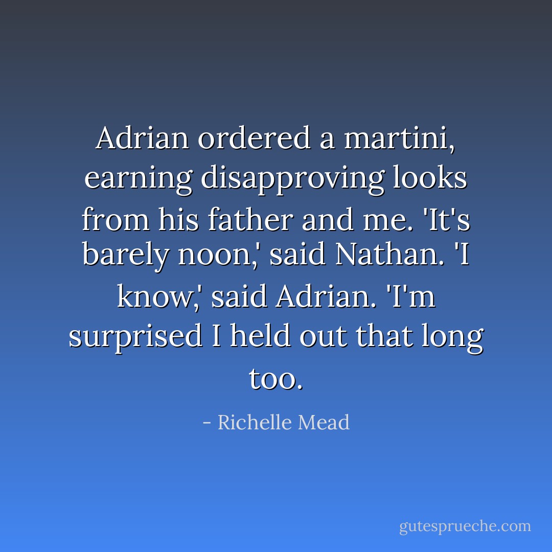Adrian ordered a martini, earning disapproving looks from his father and me.<br />'It's barely noon,' said Nathan.<br />'I know,' said Adrian. 'I'm surprised I held out that long too. - Richelle Mead