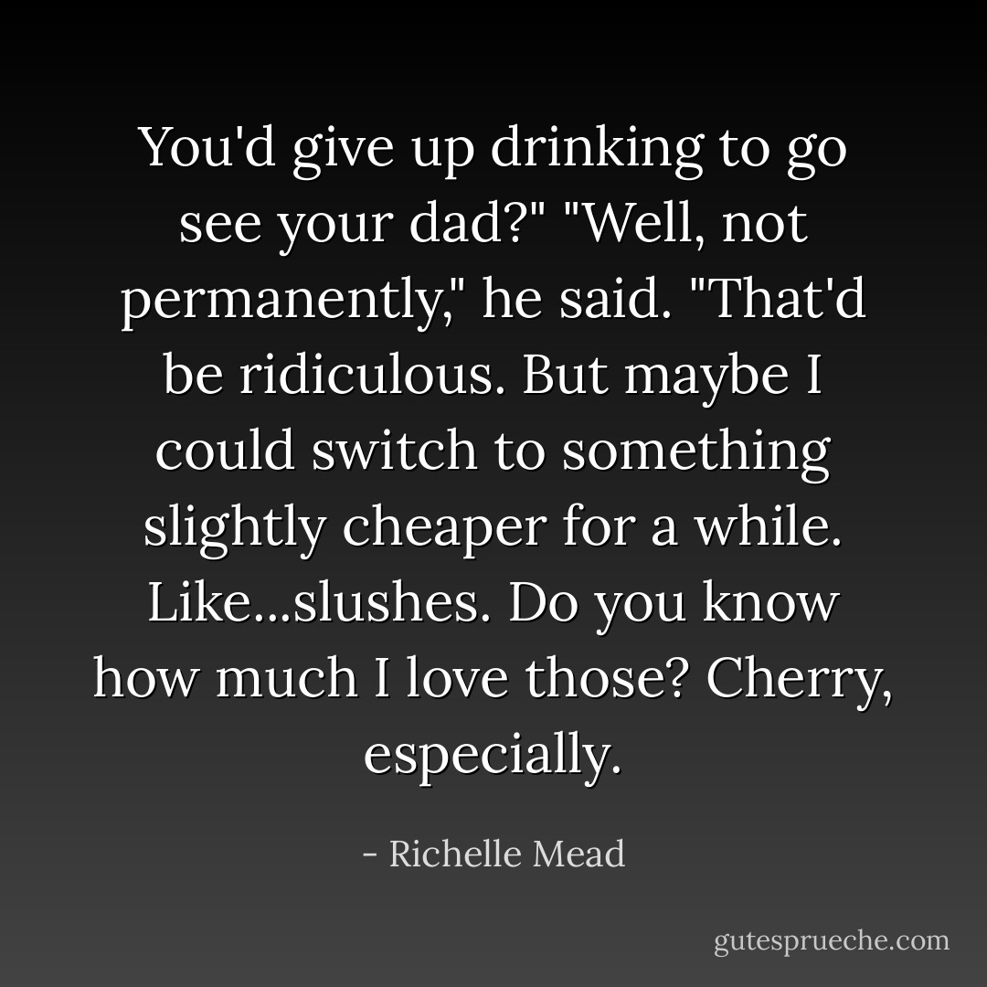You'd give up drinking to go see your dad?"<br />"Well, not permanently," he said. "That'd be ridiculous. But maybe I could switch to something slightly cheaper for a while. Like...slushes. Do you know how much I love those? Cherry, especially. - Richelle Mead